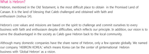 What is Hebron?
Hebron, mentioned in the Old Testament, is the hardest place tomost difficult place to obtain take in the Promised Land of Canaan.
It is the land of blessing that Caleb challenged and obtained with faith and enthusiasm (Joshua 14). 
Hebron's core values and missions are based on the spirit to challenge and be committed ourselves to every business with faith and enthusiasm despite difficulties, which reflects our principle.
In addition, our vision is to serve the disadvantaged in the society as Caleb gave Hebron back to the local community.
Although many domestic companies have the same share name of Hebron, only a few operate globally.
We named our company 'HEBRON KOREA', which means Korea can be the center of ginternational lobal Hebron business with 'Global Hebron' as a vision.